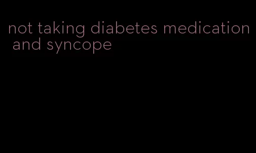 not taking diabetes medication and syncope