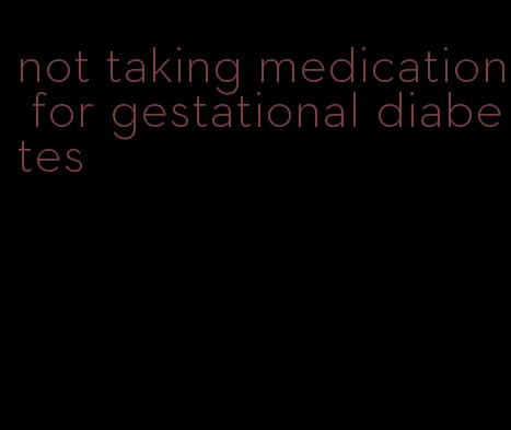 not taking medication for gestational diabetes