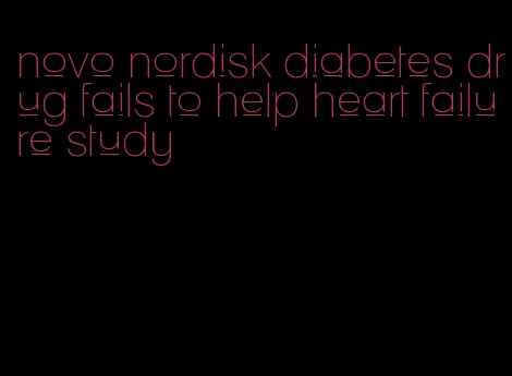 novo nordisk diabetes drug fails to help heart failure study