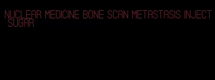 nuclear medicine bone scan metastasis inject sugar