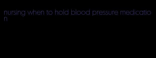 nursing when to hold blood pressure medication