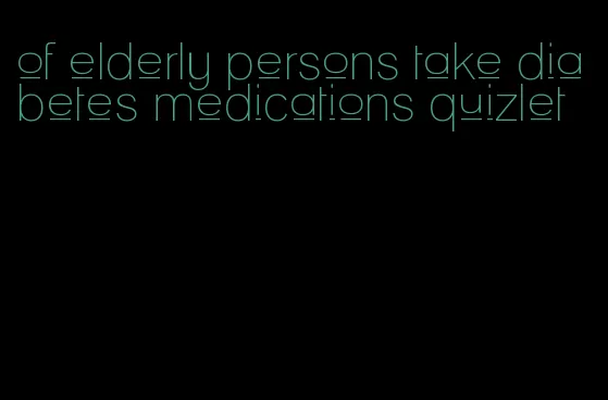 of elderly persons take diabetes medications quizlet