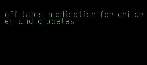 off label medication for children and diabetes