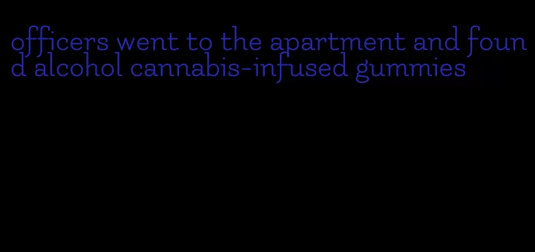 officers went to the apartment and found alcohol cannabis-infused gummies