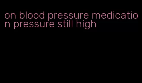 on blood pressure medication pressure still high