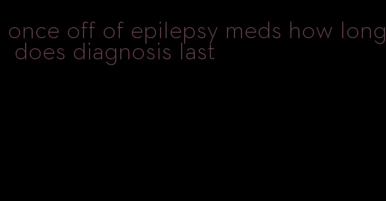 once off of epilepsy meds how long does diagnosis last