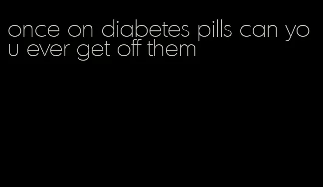 once on diabetes pills can you ever get off them