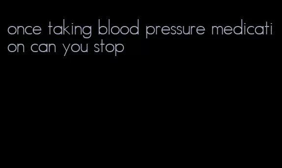 once taking blood pressure medication can you stop