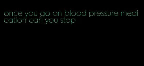 once you go on blood pressure medication can you stop