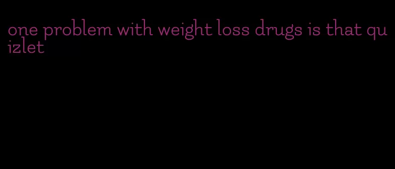 one problem with weight loss drugs is that quizlet