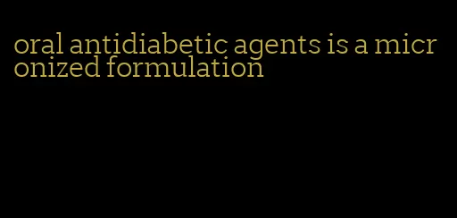 oral antidiabetic agents is a micronized formulation