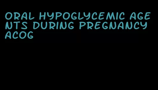 oral hypoglycemic agents during pregnancy acog