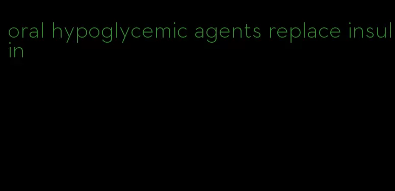 oral hypoglycemic agents replace insulin