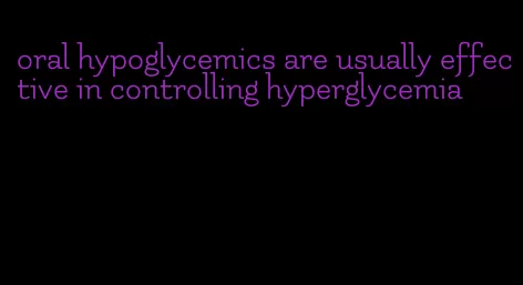 oral hypoglycemics are usually effective in controlling hyperglycemia
