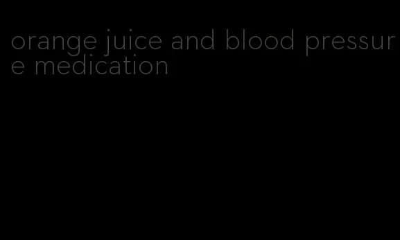 orange juice and blood pressure medication