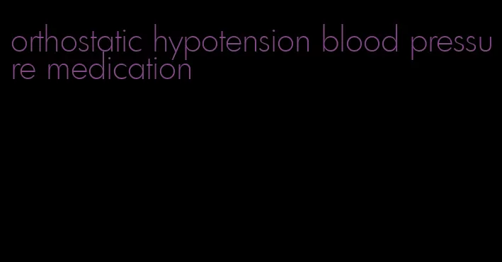 orthostatic hypotension blood pressure medication