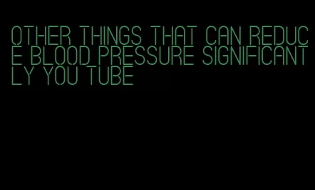 other things that can reduce blood pressure significantly you tube