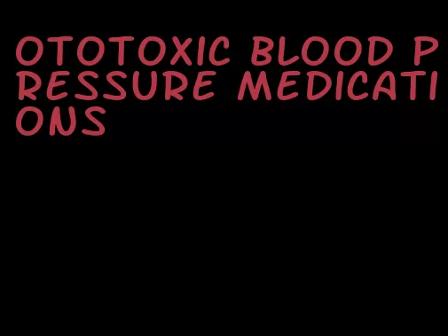 ototoxic blood pressure medications