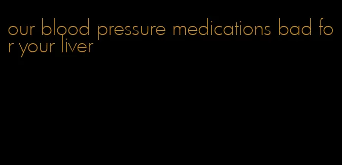 our blood pressure medications bad for your liver