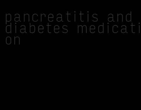 pancreatitis and diabetes medication