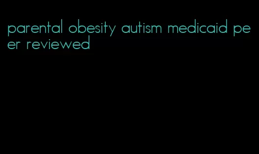 parental obesity autism medicaid peer reviewed