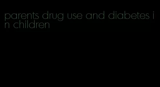 parents drug use and diabetes in children