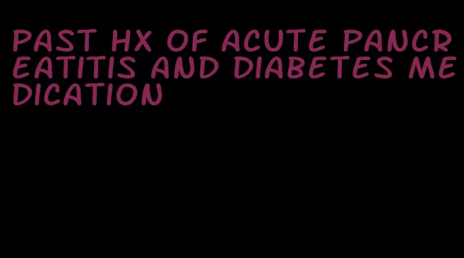 past hx of acute pancreatitis and diabetes medication