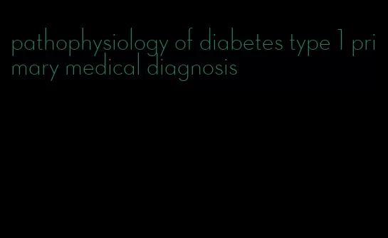 pathophysiology of diabetes type 1 primary medical diagnosis