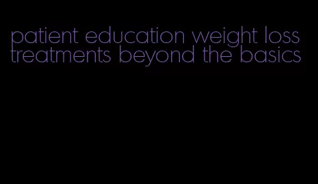 patient education weight loss treatments beyond the basics
