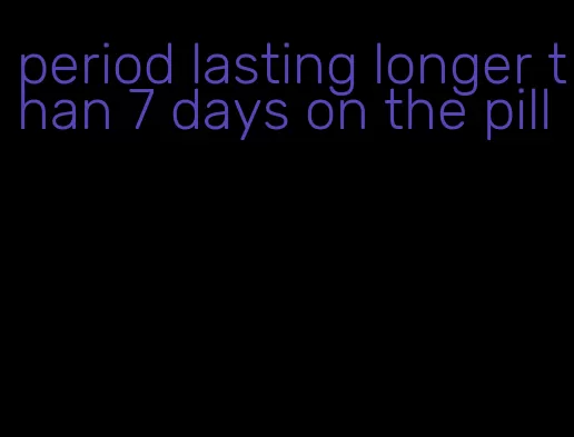period lasting longer than 7 days on the pill