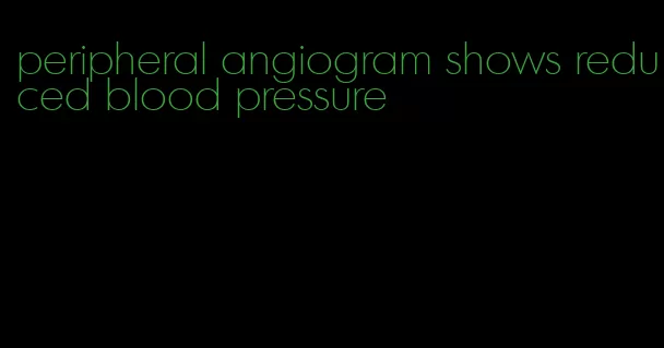 peripheral angiogram shows reduced blood pressure