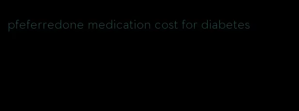 pfeferredone medication cost for diabetes