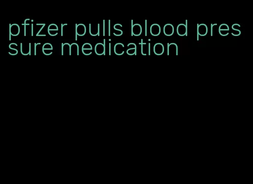 pfizer pulls blood pressure medication