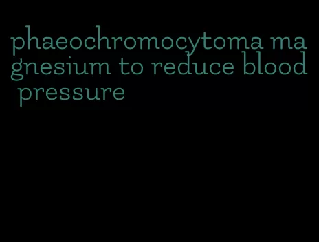 phaeochromocytoma magnesium to reduce blood pressure