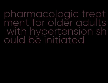 pharmacologic treatment for older adults with hypertension should be initiated