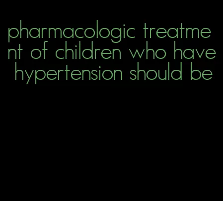 pharmacologic treatment of children who have hypertension should be