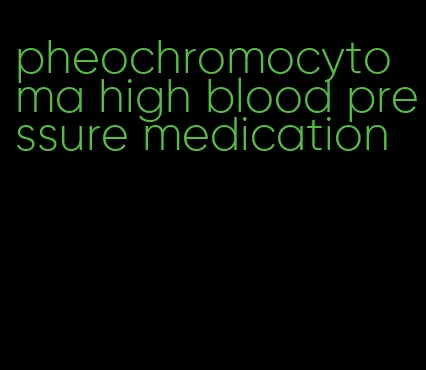 pheochromocytoma high blood pressure medication