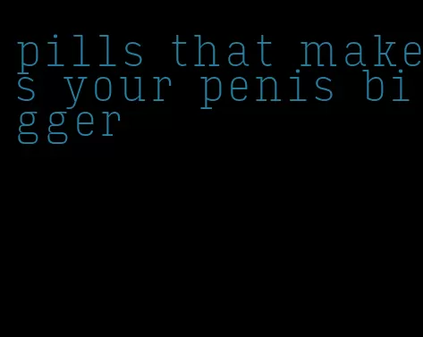 pills that makes your penis bigger