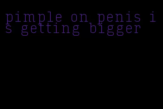pimple on penis is getting bigger