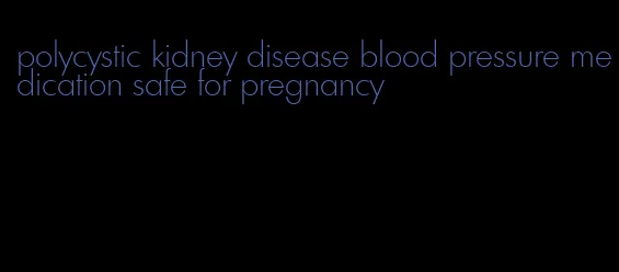 polycystic kidney disease blood pressure medication safe for pregnancy