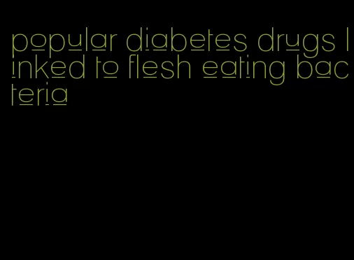 popular diabetes drugs linked to flesh eating bacteria