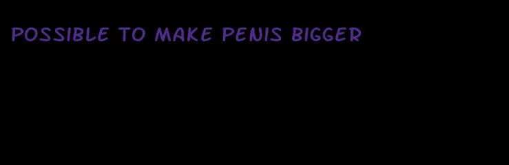 possible to make penis bigger