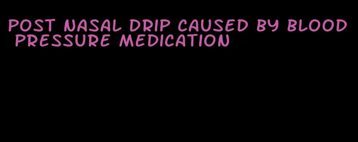 post nasal drip caused by blood pressure medication