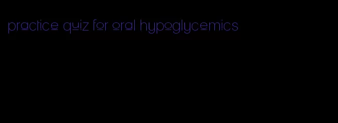 practice quiz for oral hypoglycemics