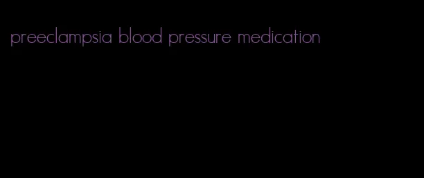 preeclampsia blood pressure medication