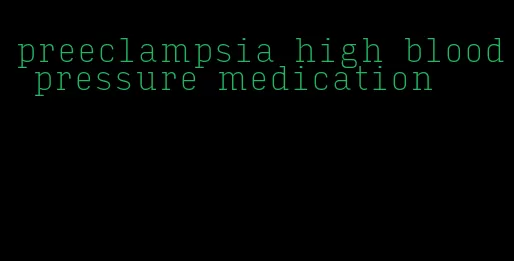 preeclampsia high blood pressure medication