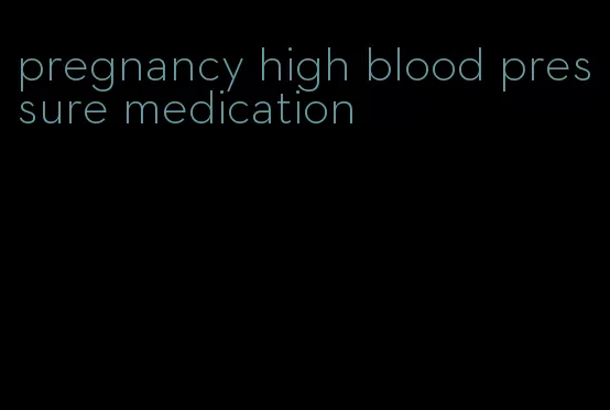 pregnancy high blood pressure medication