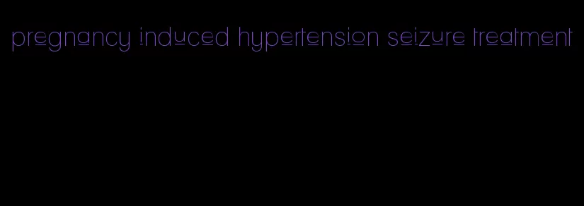 pregnancy induced hypertension seizure treatment