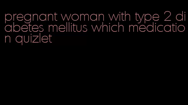 pregnant woman with type 2 diabetes mellitus which medication quizlet