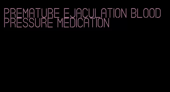 premature ejaculation blood pressure medication